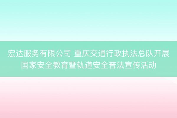 宏达服务有限公司 重庆交通行政执法总队开展国家安全教育暨轨道安全普法宣传活动