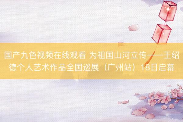 国产九色视频在线观看 为祖国山河立传——王绍德个人艺术作品全国巡展（广州站）18日启幕