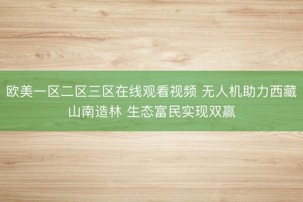 欧美一区二区三区在线观看视频 无人机助力西藏山南造林 生态富民实现双赢