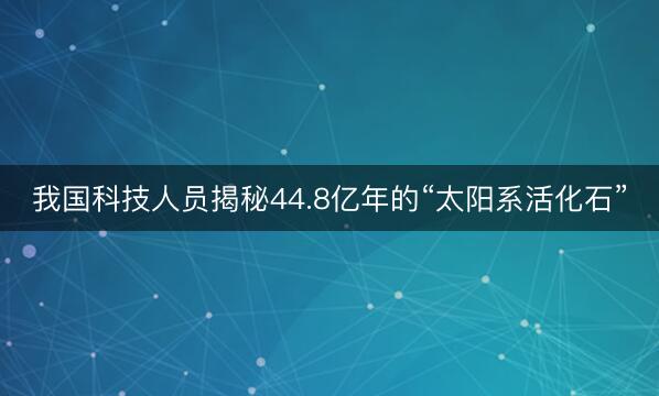 我国科技人员揭秘44.8亿年的“太阳系活化石”