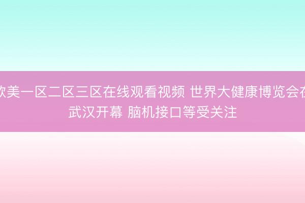 欧美一区二区三区在线观看视频 世界大健康博览会在武汉开幕 脑机接口等受关注