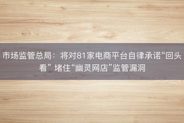 市场监管总局：将对81家电商平台自律承诺“回头看” 堵住“幽灵网店”监管漏洞