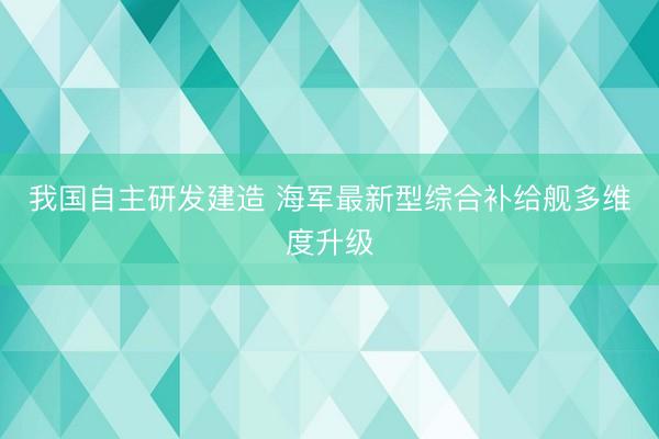 我国自主研发建造 海军最新型综合补给舰多维度升级