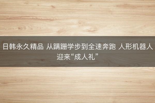 日韩永久精品 从蹒跚学步到全速奔跑 人形机器人迎来“成人礼”