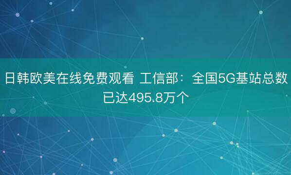 日韩欧美在线免费观看 工信部：全国5G基站总数已达495.8万个