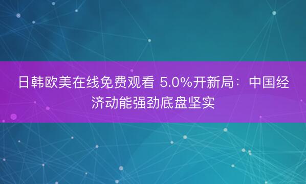 日韩欧美在线免费观看 5.0%开新局：中国经济动能强劲底盘坚实