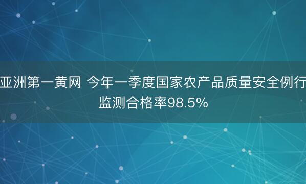 亚洲第一黄网 今年一季度国家农产品质量安全例行监测合格率98.5%