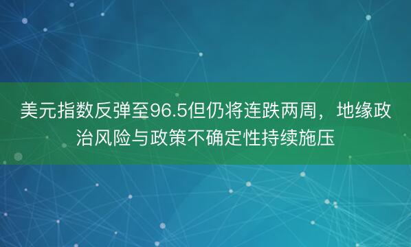 美元指数反弹至96.5但仍将连跌两周，地缘政治风险与政策不确定性持续施压