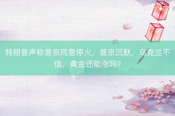 特朗普声称普京同意停火，普京沉默，乌克兰不信，黄金还能涨吗？