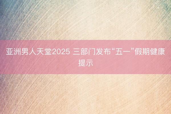 亚洲男人天堂2025 三部门发布“五一”假期健康提示