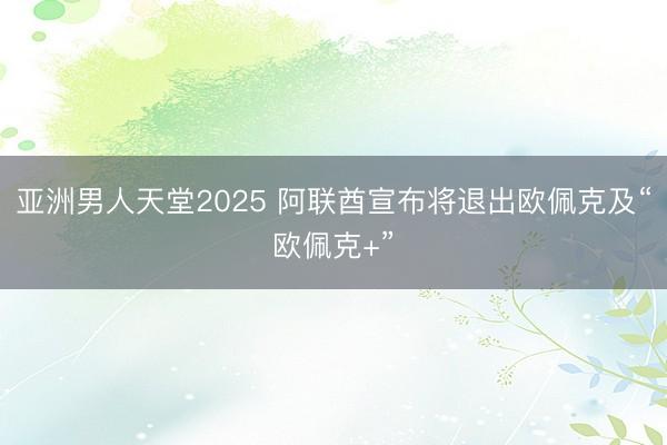 亚洲男人天堂2025 阿联酋宣布将退出欧佩克及“欧佩克+”