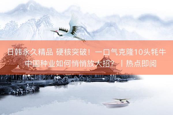 日韩永久精品 硬核突破！一口气克隆10头牦牛，中国种业如何悄悄放大招？丨热点即阅