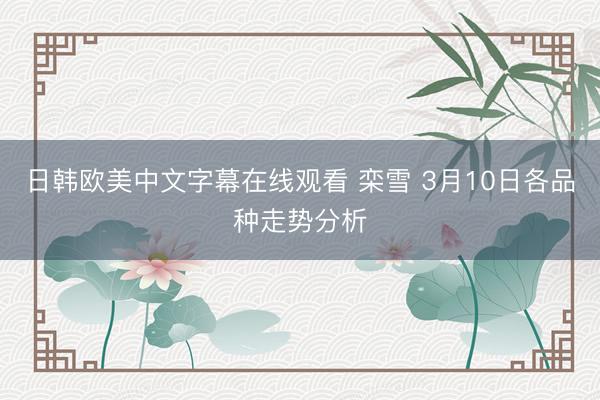 日韩欧美中文字幕在线观看 栾雪 3月10日各品种走势分析