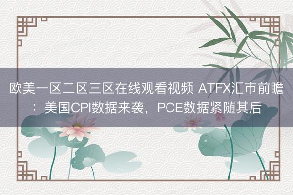 欧美一区二区三区在线观看视频 ATFX汇市前瞻：美国CPI数据来袭，PCE数据紧随其后