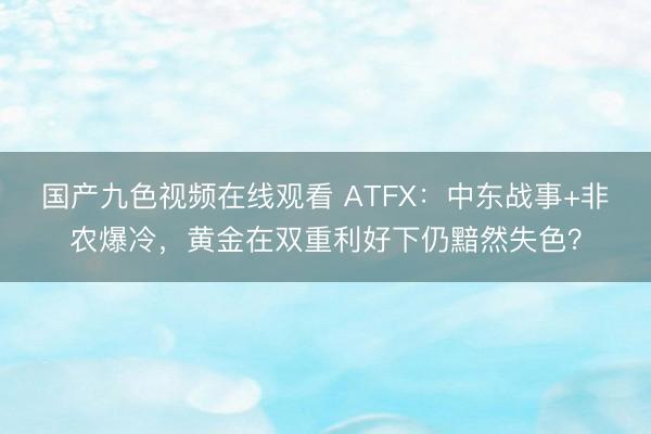 国产九色视频在线观看 ATFX：中东战事+非农爆冷，黄金在双重利好下仍黯然失色？