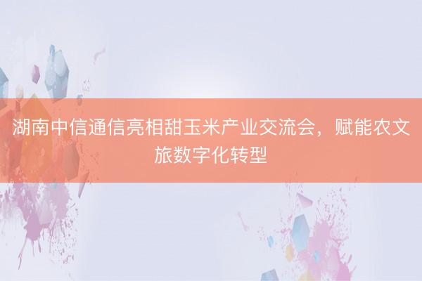 湖南中信通信亮相甜玉米产业交流会，赋能农文旅数字化转型