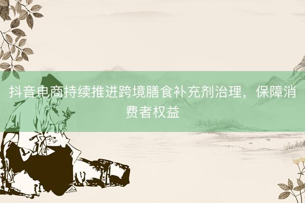 抖音电商持续推进跨境膳食补充剂治理，保障消费者权益