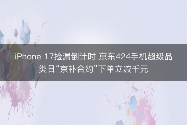 iPhone 17捡漏倒计时 京东424手机超级品类日“京补合约”下单立减千元