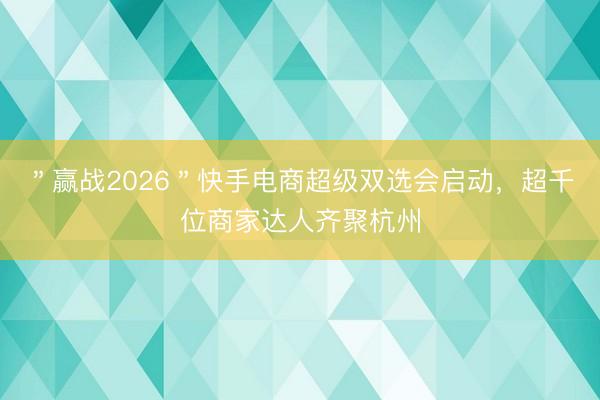 ＂赢战2026＂快手电商超级双选会启动，超千位商家达人齐聚杭州