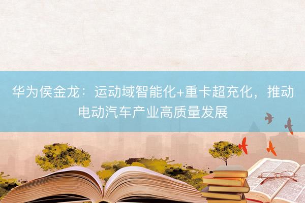 华为侯金龙：运动域智能化+重卡超充化，推动电动汽车产业高质量发展