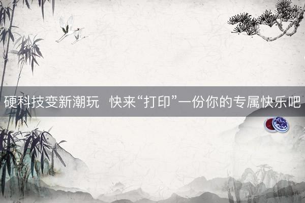 硬科技变新潮玩  快来“打印”一份你的专属快乐吧