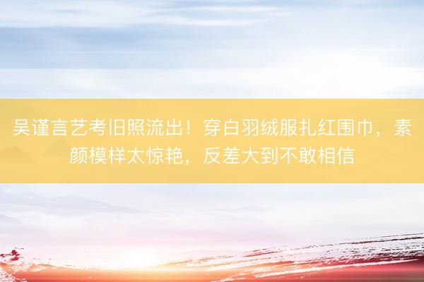 吴谨言艺考旧照流出！穿白羽绒服扎红围巾，素颜模样太惊艳，反差大到不敢相信