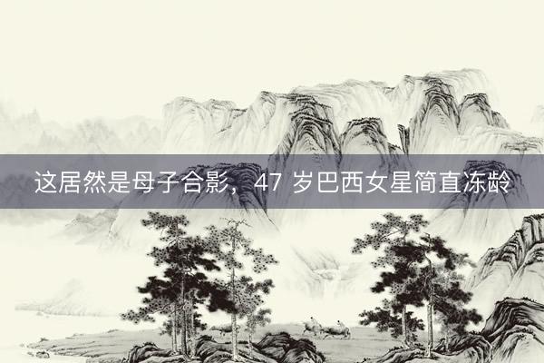 这居然是母子合影，47 岁巴西女星简直冻龄