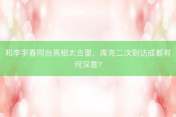 和李宇春同台亮相太古里，库克二次到访成都有何深意？