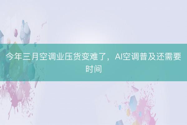 今年三月空调业压货变难了，AI空调普及还需要时间