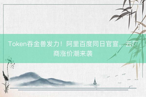 Token吞金兽发力！阿里百度同日官宣，云厂商涨价潮来袭