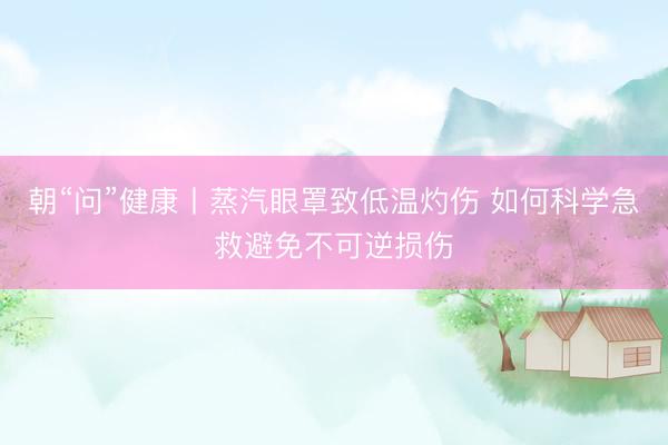 朝“问”健康丨蒸汽眼罩致低温灼伤 如何科学急救避免不可逆损伤