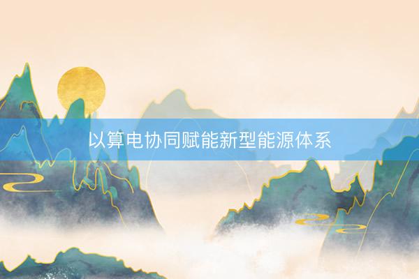 以算电协同赋能新型能源体系