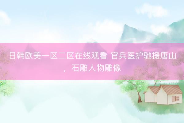 日韩欧美一区二区在线观看 官兵医护驰援唐山，石雕人物雕像