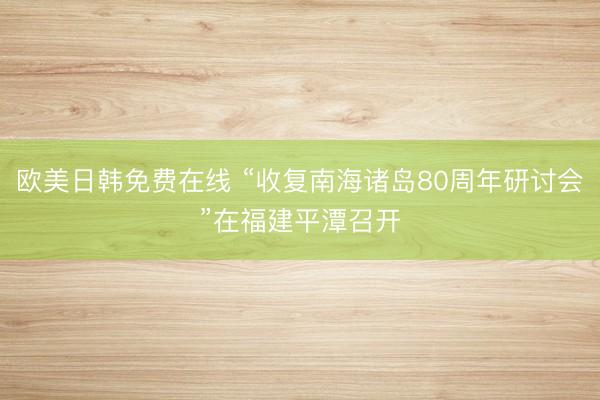 欧美日韩免费在线 “收复南海诸岛80周年研讨会”在福建平潭召开