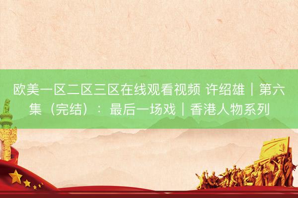 欧美一区二区三区在线观看视频 许绍雄｜第六集（完结）：最后一场戏｜香港人物系列