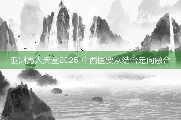亚洲男人天堂2025 中西医要从结合走向融合