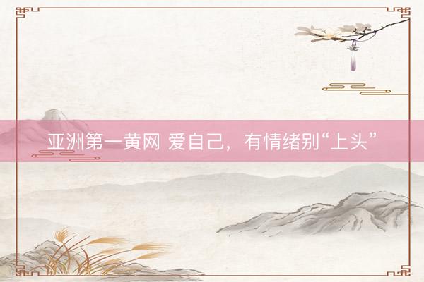 亚洲第一黄网 爱自己，有情绪别“上头”