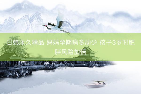 日韩永久精品 妈妈孕期病多动少 孩子3岁时肥胖风险加倍