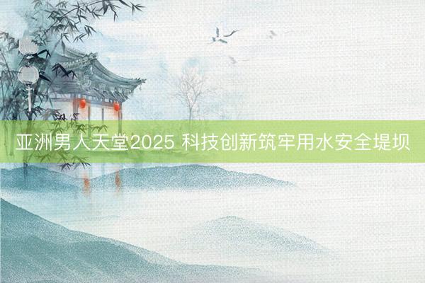 亚洲男人天堂2025 科技创新筑牢用水安全堤坝
