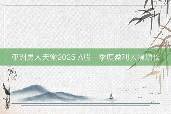 亚洲男人天堂2025 A股一季度盈利大幅增长
