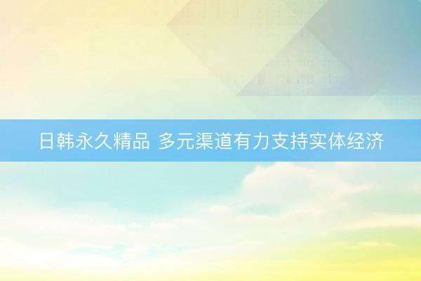日韩永久精品 多元渠道有力支持实体经济