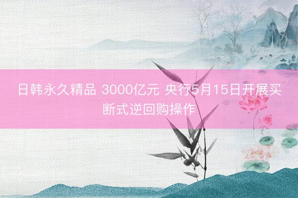 日韩永久精品 3000亿元 央行5月15日开展买断式逆回购操作