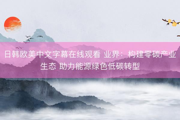 日韩欧美中文字幕在线观看 业界：构建零碳产业生态 助力能源绿色低碳转型