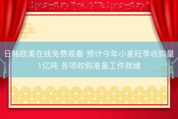 日韩欧美在线免费观看 预计今年小麦旺季收购量1亿吨 各项收购准备工作就绪