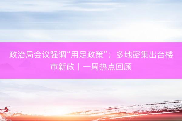政治局会议强调“用足政策”；多地密集出台楼市新政丨一周热点回顾