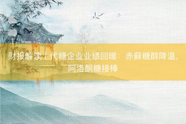 财报解读｜代糖企业业绩回暖：赤藓糖醇降温，阿洛酮糖接棒