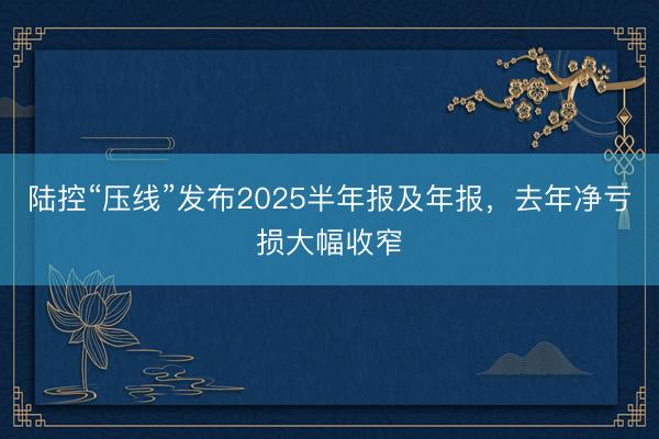 陆控“压线”发布2025半年报及年报，去年净亏损大幅收窄