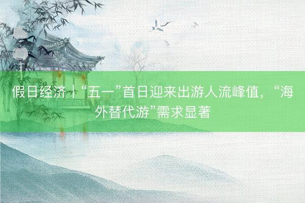 假日经济｜“五一”首日迎来出游人流峰值，“海外替代游”需求显著