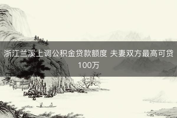 浙江兰溪上调公积金贷款额度 夫妻双方最高可贷100万