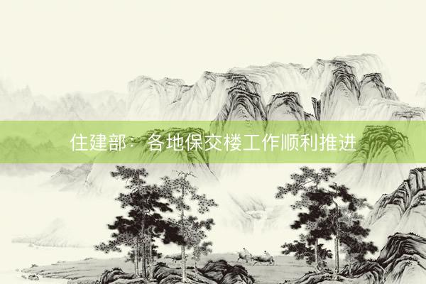 住建部：各地保交楼工作顺利推进